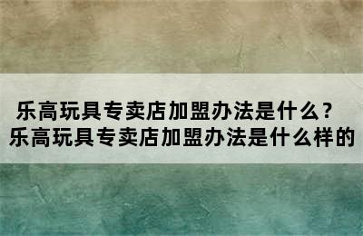 乐高玩具专卖店加盟办法是什么？ 乐高玩具专卖店加盟办法是什么样的